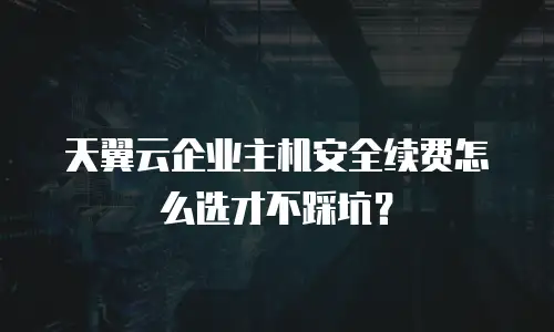 天翼云企业主机安全续费怎么选才不踩坑？