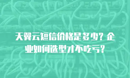 天翼云短信价格是多少？企业如何选型才不吃亏？
