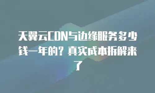 天翼云CDN与边缘服务多少钱一年的？真实成本拆解来了