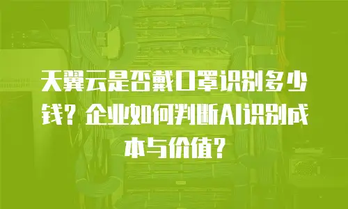 天翼云是否戴口罩识别多少钱？企业如何判断AI识别成本与价值？