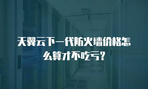天翼云下一代防火墙价格怎么算才不吃亏？