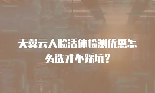 天翼云人脸活体检测优惠怎么选才不踩坑？