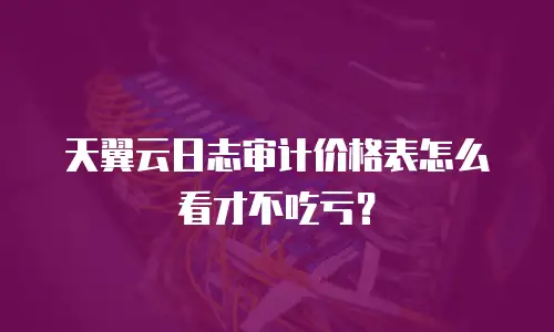 天翼云日志审计价格表怎么看才不吃亏？
