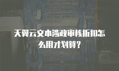 天翼云文本涉政审核折扣怎么用才划算？