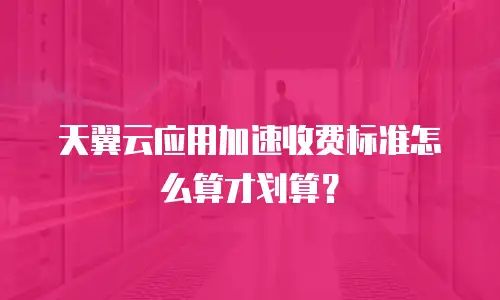 天翼云应用加速收费标准怎么算才划算？