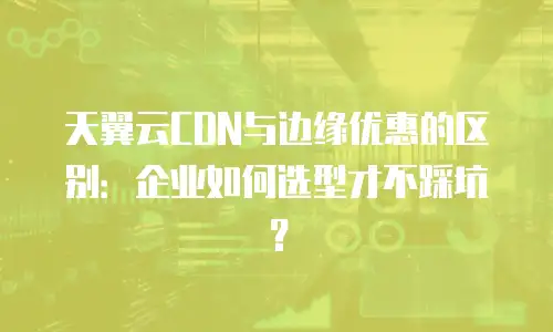 天翼云CDN与边缘优惠的区别：企业如何选型才不踩坑？