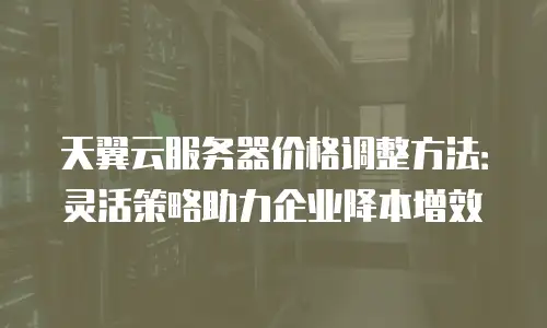 天翼云服务器价格调整方法：灵活策略助力企业降本增效
