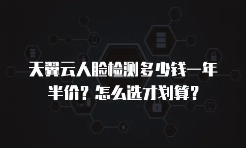 天翼云人脸检测多少钱一年半价？怎么选才划算？