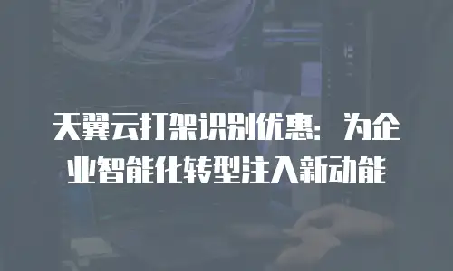 天翼云打架识别优惠：为企业智能化转型注入新动能