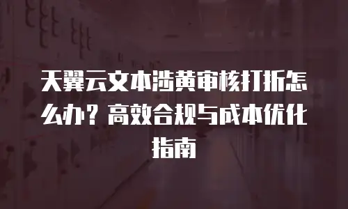 天翼云文本涉黄审核打折怎么办？高效合规与成本优化指南