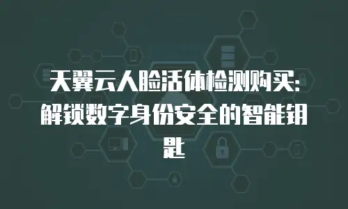 天翼云人脸活体检测购买：解锁数字身份安全的智能钥匙