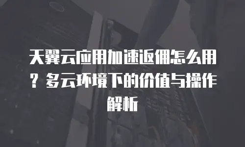 天翼云应用加速返佣怎么用？多云环境下的价值与操作解析