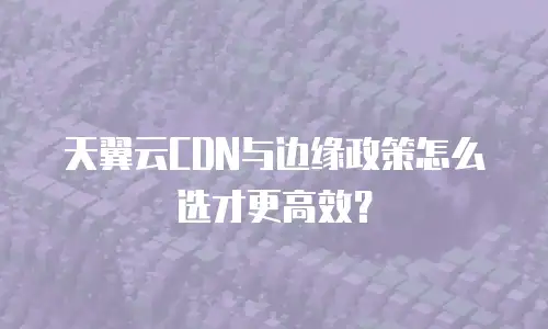 天翼云CDN与边缘政策怎么选才更高效？
