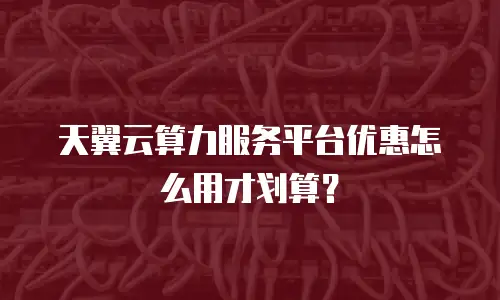 天翼云算力服务平台优惠怎么用才划算？