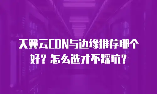 天翼云CDN与边缘推荐哪个好？怎么选才不踩坑？