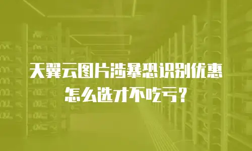 天翼云图片涉暴恐识别优惠怎么选才不吃亏？