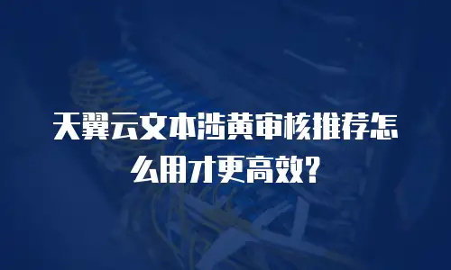 天翼云文本涉黄审核推荐怎么用才更高效？