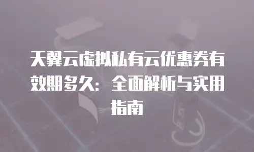 天翼云虚拟私有云优惠券有效期多久：全面解析与实用指南