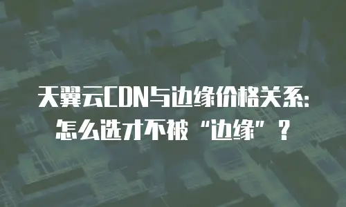 天翼云CDN与边缘价格关系：怎么选才不被&ldquo;边缘&rdquo;？