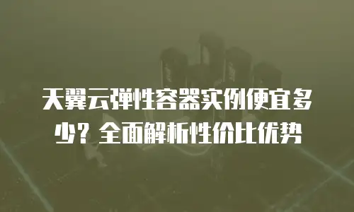 天翼云弹性容器实例便宜多少？全面解析性价比优势