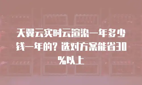 天翼云实时云渲染一年多少钱一年的？选对方案能省30%以上