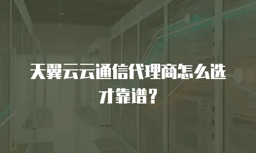 天翼云云通信代理商怎么选才靠谱？