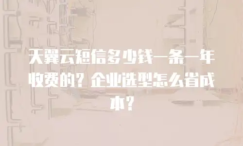 天翼云短信多少钱一条一年收费的？企业选型怎么省成本？