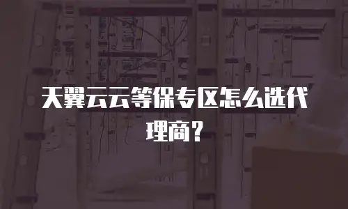 天翼云云等保专区怎么选代理商？