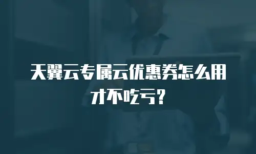 天翼云专属云优惠券怎么用才不吃亏？