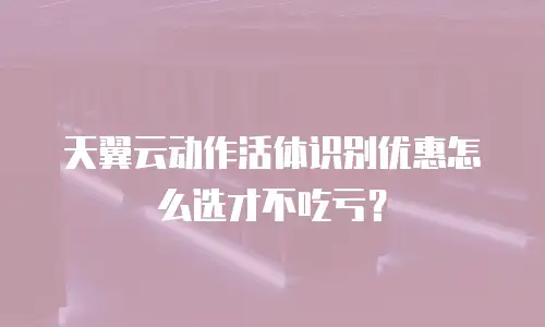 天翼云动作活体识别优惠怎么选才不吃亏？