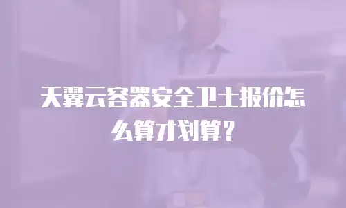 天翼云容器安全卫士报价怎么算才划算？