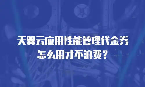 天翼云应用性能管理代金券怎么用才不浪费？