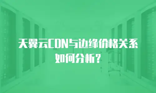 天翼云CDN与边缘价格关系如何分析？