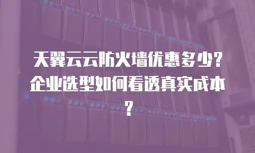 天翼云云防火墙优惠多少？企业选型如何看透真实成本？