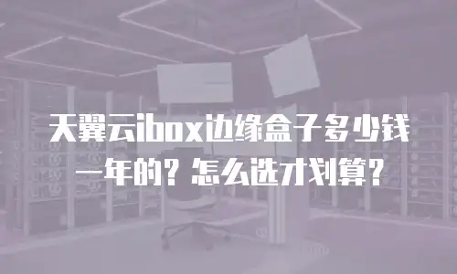 天翼云ibox边缘盒子多少钱一年的？怎么选才划算？