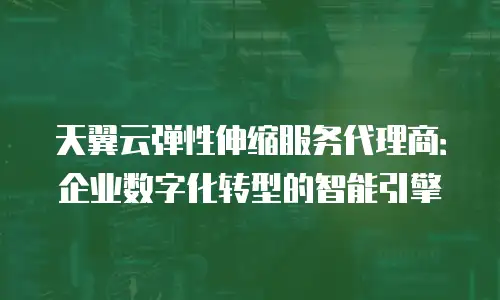 天翼云弹性伸缩服务代理商：企业数字化转型的智能引擎