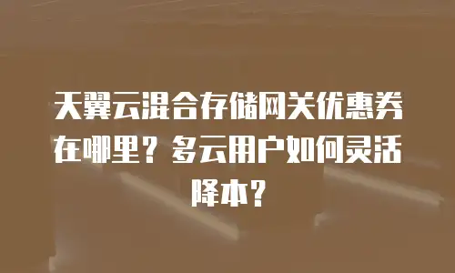 天翼云混合存储网关优惠券在哪里？多云用户如何灵活降本？