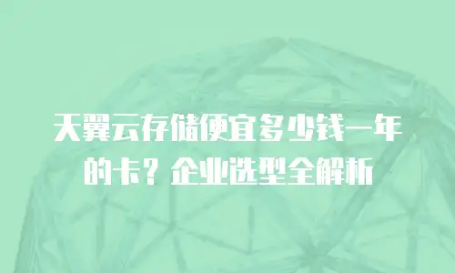 天翼云存储便宜多少钱一年的卡？企业选型全解析