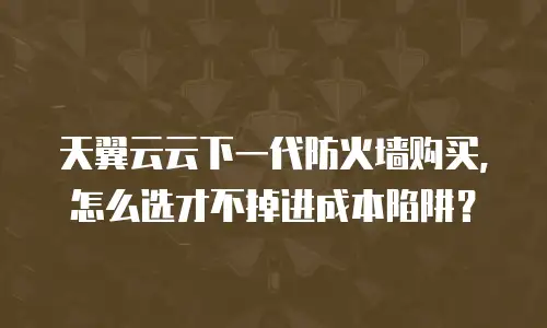 天翼云云下一代防火墙购买，怎么选才不掉进成本陷阱？