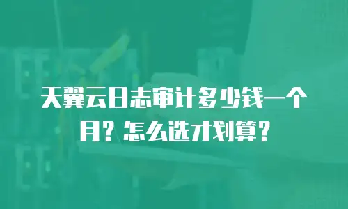 天翼云日志审计多少钱一个月？怎么选才划算？