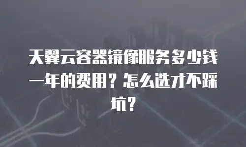 天翼云容器镜像服务多少钱一年的费用？怎么选才不踩坑？