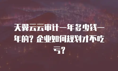 天翼云云审计一年多少钱一年的？企业如何规划才不吃亏？