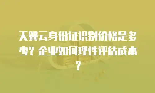 天翼云身份证识别价格是多少？企业如何理性评估成本？