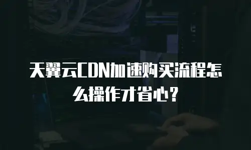 天翼云CDN加速购买流程怎么操作才省心？