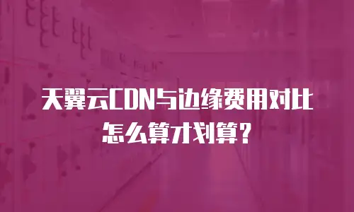 天翼云CDN与边缘费用对比怎么算才划算？