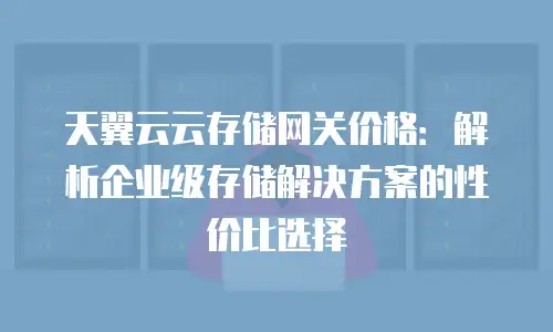天翼云云存储网关价格：解析企业级存储解决方案的性价比选择