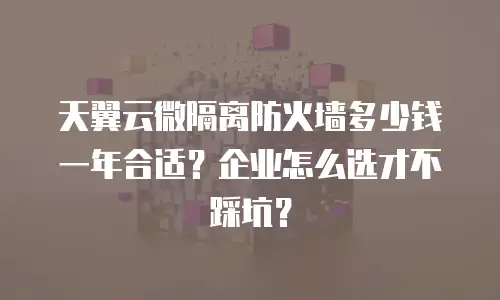 天翼云微隔离防火墙多少钱一年合适？企业怎么选才不踩坑？