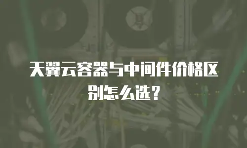 天翼云容器与中间件价格区别怎么选？