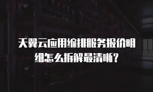 天翼云应用编排服务报价明细怎么拆解最清晰？