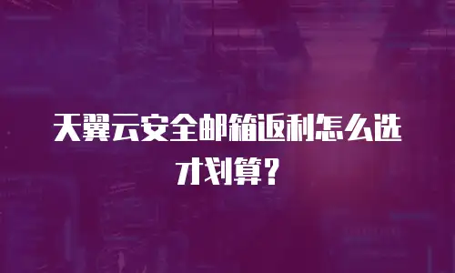 天翼云安全邮箱返利怎么选才划算？
